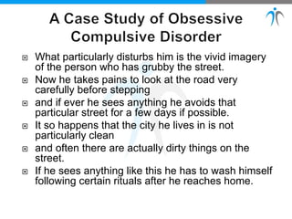  What particularly disturbs him is the vivid imagery
of the person who has grubby the street.
 Now he takes pains to look at the road very
carefully before stepping
 and if ever he sees anything he avoids that
particular street for a few days if possible.
 It so happens that the city he lives in is not
particularly clean
 and often there are actually dirty things on the
street.
 If he sees anything like this he has to wash himself
following certain rituals after he reaches home.
 