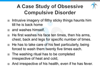  Intrusive imagery of filthy sticky things haunts him
till he is back home
 and washes himself.
 He first washes his face ten times, then his arms,
chest, back and legs for specific number of times.
 He has to take care of his feet particularly, being
forced to wash them twenty five times each.
 The washing ritual has to be completed
irrespective of heat and cold,
 And irrespective of his health, even if he has fever.
 