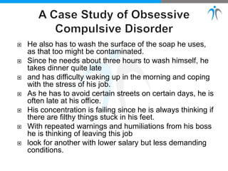  He also has to wash the surface of the soap he uses,
as that too might be contaminated.
 Since he needs about three hours to wash himself, he
takes dinner quite late
 and has difficulty waking up in the morning and coping
with the stress of his job.
 As he has to avoid certain streets on certain days, he is
often late at his office.
 His concentration is failing since he is always thinking if
there are filthy things stuck in his feet.
 With repeated warnings and humiliations from his boss
he is thinking of leaving this job
 look for another with lower salary but less demanding
conditions.
 