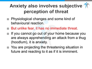  Physiological changes and some kind of
behavioural reaction.
 But unlike fear, it has no immediate threat.
 If you cannot go out of your home because you
are always apprehending an attack from a thug
(hoodlum), it is anxiety.
 You are projecting the threatening situation in
future and reacting to it as if it is imminent.
 