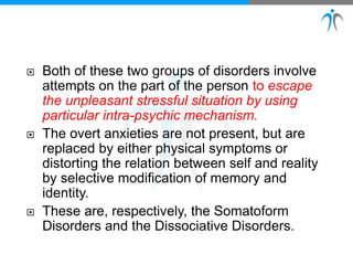  Both of these two groups of disorders involve
attempts on the part of the person to escape
the unpleasant stressful situation by using
particular intra-psychic mechanism.
 The overt anxieties are not present, but are
replaced by either physical symptoms or
distorting the relation between self and reality
by selective modification of memory and
identity.
 These are, respectively, the Somatoform
Disorders and the Dissociative Disorders.
 