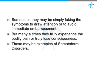  Sometimes they may be simply faking the
symptoms to draw attention or to avoid
immediate embarrassment.
 But many a times they truly experience the
bodily pain or truly lose consciousness.
 These may be examples of Somatoform
Disorders.
 