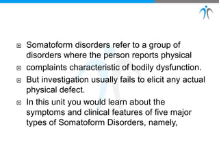  Somatoform disorders refer to a group of
disorders where the person reports physical
 complaints characteristic of bodily dysfunction.
 But investigation usually fails to elicit any actual
physical defect.
 In this unit you would learn about the
symptoms and clinical features of five major
types of Somatoform Disorders, namely,
 