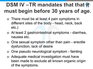  There must be at least 4 pain symptoms in
different sites of the body - head, neck, back
etc.)
 At least 2 gastrointestinal symptoms - diarrhea,
nausea etc.
 One sexual symptom other than pain - erectile
dysfunction, lack of desire
 One pseudo neurological symptom - fainting
 Adequate medical investigation must have
been made to exclude all known organic origin
of the symptoms.
 