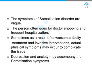  The symptoms of Somatisation disorder are
vague.
 The person often goes for doctor shopping and
frequent hospitalization.
 Sometimes as a result of unwarranted faulty
treatment and invasive interventions, actual
physical symptoms may occur to complicate
the issue.
 Depression and anxiety may accompany the
Somatisation symptoms.
 