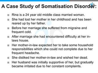  Rina is a 24 year old middle class married woman.
 She had lost her mother in her childhood and has been
reared up by her father.
 Before her marriage she suffered from migraine and
frequent cold.
 After marriage she had encountered difficulty at her in-
laws house.
 Her mother-in-law expected her to take some household
responsibilities which she could not complete due to her
frequent headache.
 She disliked her mother-in-law and wished her dead.
 Her husband was initially supportive of her, but gradually
became irritated due to her constant complaints.
 