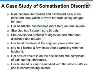  Rina became depressed and developed pain in her
neck and back which prevent her from sitting straight
for long.
 Her headache has become more frequent and severe.
 She also has frequent sore throats.
 She developed problem of digestion and often had
diarrhoea and nausea.
 Her hand trembles at the slightest provocation and
 she had fainted a few times after quarrelling with her
husband.
 Her sexual desire is on the declineand she complains
of pain during intercourse.
 Her husband is very dissatisfied with the state of affairs
and is contemplating divorce.
 