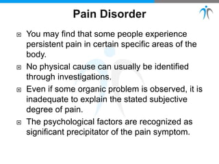  You may find that some people experience
persistent pain in certain specific areas of the
body.
 No physical cause can usually be identified
through investigations.
 Even if some organic problem is observed, it is
inadequate to explain the stated subjective
degree of pain.
 The psychological factors are recognized as
significant precipitator of the pain symptom.
 