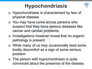  Hypochondriasis is characterised by fear of
physical disease.
 You may have come across persons who
suspect that they have serious diseases like
cancer and cardiac problems.
 Investigations however reveal that no organic
pathology is present.
 While many of us may occasionally read some
bodily discomfort as a sign of some serious
problem
 The person with hypochondriasis is quite
convinced about the presence of the disease.
 