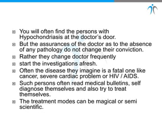  You will often find the persons with
Hypochondriasis at the doctor’s door.
 But the assurances of the doctor as to the absence
of any pathology do not change their conviction.
 Rather they change doctor frequently
 start the investigations afresh.
 Often the disease they imagine is a fatal one like
cancer, severe cardiac problem or HIV / AIDS.
 Such persons often read medical bulletins, self
diagnose themselves and also try to treat
themselves.
 The treatment modes can be magical or semi
scientific.
 