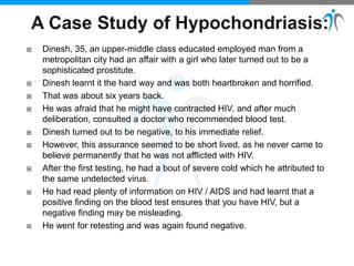  Dinesh, 35, an upper-middle class educated employed man from a
metropolitan city had an affair with a girl who later turned out to be a
sophisticated prostitute.
 Dinesh learnt it the hard way and was both heartbroken and horrified.
 That was about six years back.
 He was afraid that he might have contracted HIV, and after much
deliberation, consulted a doctor who recommended blood test.
 Dinesh turned out to be negative, to his immediate relief.
 However, this assurance seemed to be short lived, as he never came to
believe permanently that he was not afflicted with HIV.
 After the first testing, he had a bout of severe cold which he attributed to
the same undetected virus.
 He had read plenty of information on HIV / AIDS and had learnt that a
positive finding on the blood test ensures that you have HIV, but a
negative finding may be misleading.
 He went for retesting and was again found negative.
 