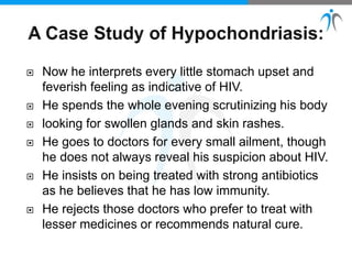  Now he interprets every little stomach upset and
feverish feeling as indicative of HIV.
 He spends the whole evening scrutinizing his body
 looking for swollen glands and skin rashes.
 He goes to doctors for every small ailment, though
he does not always reveal his suspicion about HIV.
 He insists on being treated with strong antibiotics
as he believes that he has low immunity.
 He rejects those doctors who prefer to treat with
lesser medicines or recommends natural cure.
 