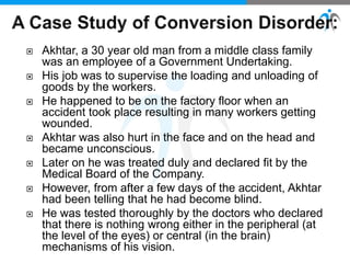  Akhtar, a 30 year old man from a middle class family
was an employee of a Government Undertaking.
 His job was to supervise the loading and unloading of
goods by the workers.
 He happened to be on the factory floor when an
accident took place resulting in many workers getting
wounded.
 Akhtar was also hurt in the face and on the head and
became unconscious.
 Later on he was treated duly and declared fit by the
Medical Board of the Company.
 However, from after a few days of the accident, Akhtar
had been telling that he had become blind.
 He was tested thoroughly by the doctors who declared
that there is nothing wrong either in the peripheral (at
the level of the eyes) or central (in the brain)
mechanisms of his vision.
 