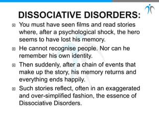  You must have seen films and read stories
where, after a psychological shock, the hero
seems to have lost his memory.
 He cannot recognise people. Nor can he
remember his own identity.
 Then suddenly, after a chain of events that
make up the story, his memory returns and
everything ends happily.
 Such stories reflect, often in an exaggerated
and over-simplified fashion, the essence of
Dissociative Disorders.
 