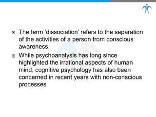  The term ‘dissociation’ refers to the separation
of the activities of a person from conscious
awareness.
 While psychoanalysis has long since
highlighted the irrational aspects of human
mind, cognitive psychology has also been
concerned in recent years with non-conscious
processes
 