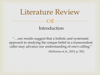
Introduction
“…our results suggest that a holistic and systematic
approach to studying the unique belief in a transcendent
caller may advance our understanding of one's calling.”
(McKenna et al., 2015, p. 301)
Literature Review
 