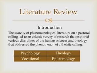 
Introduction
The scarcity of phenomenological literature on a pastoral
calling led to an eclectic survey of research that explored
various disciplines of the human sciences and theology
that addressed the phenomenon of a theistic calling.
Literature Review
Psychology Theology
Vocational Epistemology
 