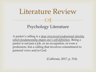 
Psychology Literature
A pastor’s calling is a deep structured professional identity
which fundamentally shapes one’s self-definition. Being a
pastor is not just a job, or an occupation, or even a
profession, but a calling that involves commitment to
pastoral vows and to God.
(Cafferata, 2017, p. 314)
Literature Review
 