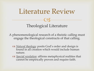 
Theological Literature
A phenomenological research of a theistic calling must
engage the theological constructs of that calling.
 Natural theology: posits God’s order and design is
found in all creation which would include human
nature.
 Special revelation: affirms metaphysical realities that
cannot be empirically proven and require faith.
Literature Review
 
