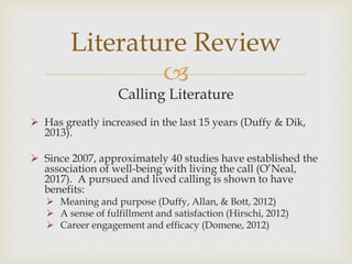 
Calling Literature
 Has greatly increased in the last 15 years (Duffy & Dik,
2013).
 Since 2007, approximately 40 studies have established the
association of well-being with living the call (O’Neal,
2017). A pursued and lived calling is shown to have
benefits:
 Meaning and purpose (Duffy, Allan, & Bott, 2012)
 A sense of fulfillment and satisfaction (Hirschi, 2012)
 Career engagement and efficacy (Domene, 2012)
Literature Review
 
