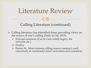 
Calling Literature (continued)
 Calling literature has identified three prevailing views on
the source of one’s calling (Duffy & Dik, 2015):
 External summons (Can be God, family legacy, the
universe, etc.)
 Destiny
 Perfect fit. Most common calling-source construct; used
extensively in vocational/career curriculum and counselors
Literature Review
 