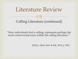 
Calling Literature (continued)
“How individuals find a calling, represents perhaps the
most controversial issue within the calling literature.”
(Duffy, Allan, Bott, & Dik, 2014, p. 564)
Literature Review
 