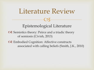 
Epistemological Literature
 Semiotics theory: Peirce and a triadic theory
of semiosis (Civish, 2013)
 Embodied Cognition: Affective constructs
associated with calling beliefs (Smith, J.K., 2010)
Literature Review
 