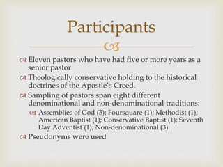 
 Eleven pastors who have had five or more years as a
senior pastor
 Theologically conservative holding to the historical
doctrines of the Apostle’s Creed.
 Sampling of pastors span eight different
denominational and non-denominational traditions:
 Assemblies of God (3); Foursquare (1); Methodist (1);
American Baptist (1); Conservative Baptist (1); Seventh
Day Adventist (1); Non-denominational (3)
 Pseudonyms were used
Participants
 
