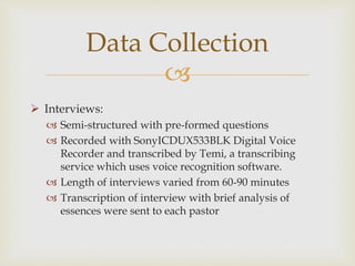 
 Interviews:
 Semi-structured with pre-formed questions
 Recorded with SonyICDUX533BLK Digital Voice
Recorder and transcribed by Temi, a transcribing
service which uses voice recognition software.
 Length of interviews varied from 60-90 minutes
 Transcription of interview with brief analysis of
essences were sent to each pastor
Data Collection
 