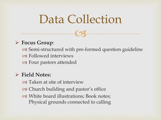 
Data Collection
 Focus Group:
 Semi-structured with pre-formed question guideline
 Followed interviews
 Four pastors attended
 Field Notes:
 Taken at site of interview
 Church building and pastor’s office
 White board illustrations; Book notes;
Physical grounds connected to calling
 
