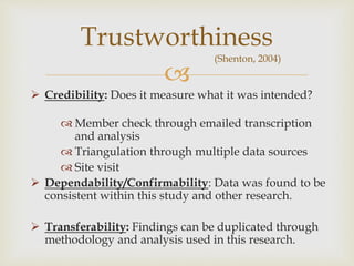 
 Credibility: Does it measure what it was intended?
 Member check through emailed transcription
and analysis
 Triangulation through multiple data sources
 Site visit
 Dependability/Confirmability: Data was found to be
consistent within this study and other research.
 Transferability: Findings can be duplicated through
methodology and analysis used in this research.
Trustworthiness
(Shenton, 2004)
 