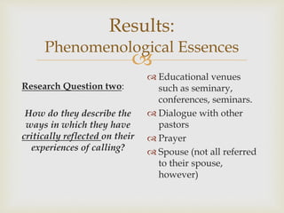 
Results:
Phenomenological Essences
Research Question two:
How do they describe the
ways in which they have
critically reflected on their
experiences of calling?
 Educational venues
such as seminary,
conferences, seminars.
 Dialogue with other
pastors
 Prayer
 Spouse (not all referred
to their spouse,
however)
 