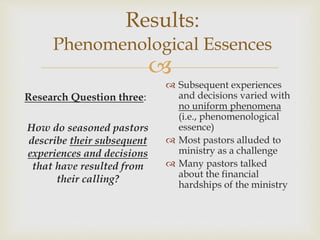 
Results:
Phenomenological Essences
Research Question three:
How do seasoned pastors
describe their subsequent
experiences and decisions
that have resulted from
their calling?
 Subsequent experiences
and decisions varied with
no uniform phenomena
(i.e., phenomenological
essence)
 Most pastors alluded to
ministry as a challenge
 Many pastors talked
about the financial
hardships of the ministry
 