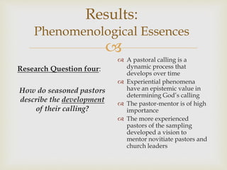 
Results:
Phenomenological Essences
Research Question four:
How do seasoned pastors
describe the development
of their calling?
 A pastoral calling is a
dynamic process that
develops over time
 Experiential phenomena
have an epistemic value in
determining God’s calling
 The pastor-mentor is of high
importance
 The more experienced
pastors of the sampling
developed a vision to
mentor novitiate pastors and
church leaders
 