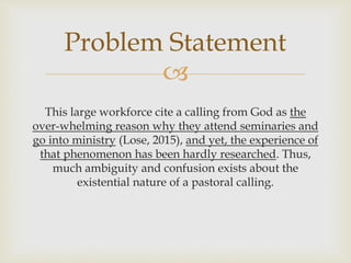 
This large workforce cite a calling from God as the
over-whelming reason why they attend seminaries and
go into ministry (Lose, 2015), and yet, the experience of
that phenomenon has been hardly researched. Thus,
much ambiguity and confusion exists about the
existential nature of a pastoral calling.
Problem Statement
 