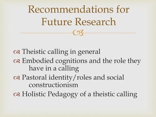 
Recommendations for
Future Research
 Theistic calling in general
 Embodied cognitions and the role they
have in a calling
 Pastoral identity/roles and social
constructionism
 Holistic Pedagogy of a theistic calling
 