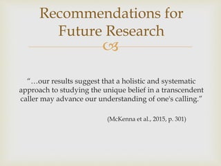 
Recommendations for
Future Research
“…our results suggest that a holistic and systematic
approach to studying the unique belief in a transcendent
caller may advance our understanding of one's calling.”
(McKenna et al., 2015, p. 301)
 