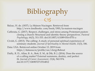 
Bibliography
Balzac, H. de. (1837). La Maison Nucingen. Retrieved from
http://www.feedbooks. com/book/1901/la-maison-nucingen
Cafferata, G. (2017). Respect, challenges, and stress among Protestant pastors
closing a church: Structural and identity theory perspectives. Pastoral
Psychology, 66(3), 311-333. doi:10.1007/s11089-016-0751-z
Civish, G. (2013). The calling: A study of personal spiritual experiences of
seminary students. Journal of Spirituality in Mental Health, 15(3), 186.
Data: USA. Retrieved online October 13, 2019 from
https://datausa.io/profile/soc/clergy#about
Duffy, R. D., Allan, B. A., Bott, E. M., & Dik, B. J. (2014). Does the source
of a calling matter? External summons, destiny, and perfect
fit. Journal of Career Assessment, 22(4), 562-574.
doi:10.1177/1069072713514812
 
