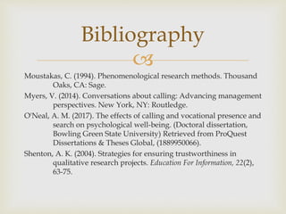 
Bibliography
Moustakas, C. (1994). Phenomenological research methods. Thousand
Oaks, CA: Sage.
Myers, V. (2014). Conversations about calling: Advancing management
perspectives. New York, NY: Routledge.
O'Neal, A. M. (2017). The effects of calling and vocational presence and
search on psychological well-being. (Doctoral dissertation,
Bowling Green State University) Retrieved from ProQuest
Dissertations & Theses Global, (1889950066).
Shenton, A. K. (2004). Strategies for ensuring trustworthiness in
qualitative research projects. Education For Information, 22(2),
63-75.
 