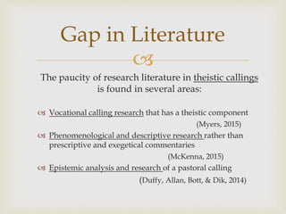 
The paucity of research literature in theistic callings
is found in several areas:
 Vocational calling research that has a theistic component
(Myers, 2015)
 Phenomenological and descriptive research rather than
prescriptive and exegetical commentaries
(McKenna, 2015)
 Epistemic analysis and research of a pastoral calling
(Duffy, Allan, Bott, & Dik, 2014)
Gap in Literature
 