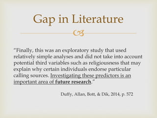
“Finally, this was an exploratory study that used
relatively simple analyses and did not take into account
potential third variables such as religiousness that may
explain why certain individuals endorse particular
calling sources. Investigating these predictors is an
important area of future research.”
Duffy, Allan, Bott, & Dik, 2014, p. 572
Gap in Literature
 