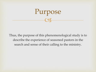 
Thus, the purpose of this phenomenological study is to
describe the experience of seasoned pastors in the
search and sense of their calling to the ministry.
Purpose
 