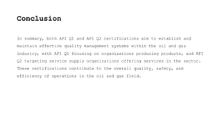 Conclusion
In summary, both API Q1 and API Q2 certifications aim to establish and
maintain effective quality management systems within the oil and gas
industry, with API Q1 focusing on organizations producing products, and API
Q2 targeting service supply organizations offering services in the sector.
These certifications contribute to the overall quality, safety, and
efficiency of operations in the oil and gas field.
 