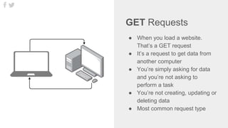 GET Requests
● When you load a website.
That’s a GET request
● It’s a request to get data from
another computer
● You’re simply asking for data
and you’re not asking to
perform a task
● You’re not creating, updating or
deleting data
● Most common request type
 