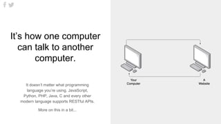 1
It’s how one computer
can talk to another
computer.
It doesn’t matter what programming
language you’re using. JavaScript,
Python, PHP, Java, C and every other
modern language supports RESTful APIs.
More on this in a bit...
 