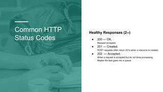 Common HTTP
Status Codes
Healthy Responses (2--)
● 200 — OK.
Request accepted.
● 201 — Created.
POST requests often return 201s when a resource is created.
● 202 — Accepted.
When a request is accepted but its not done processing.
Maybe the task goes into a queue.
 