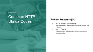 Common HTTP
Status Codes
Redirect Responses (3--)
● 301 — Moved Permanently.
When the endpoint has permanently changed. Update your
endpoint.
● 302 — Found.
The endpoint you’re accessing is temporarily moved to
somewhere else.
 