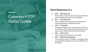 Common HTTP
Status Codes
Client Responses (4--)
● 400 — Bad Request.
Server cannot or will not process your request. Often this is
due to malformed API keys or an invalid payload.
● 401 — Unauthorized.
You’re not allowed here. Usually this is because you’re
missing authentication credentials (API keys)
● 403 — Forbidden.
The servers understands your request but won’t execute it.
Your API keys might not have the right permissions or your
trying to use an endpoint that you don’t have access to.
● 404 — Not Found.
There’s nothing here. Move along, move along.
● 405 — Method Not Allowed.
You’re using the wrong HTTP Method. The endpoint might
only accept GET requests and you might be POSTing to it,
for example.
 