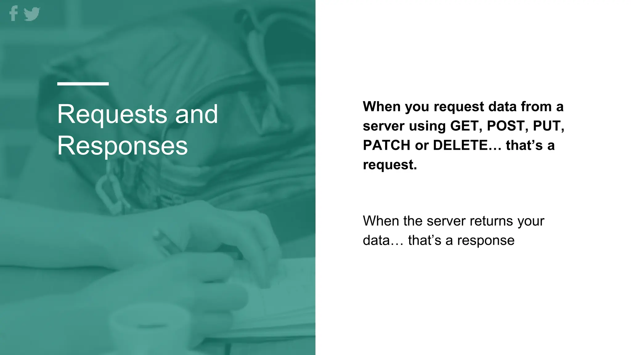 Requests and
Responses
When you request data from a
server using GET, POST, PUT,
PATCH or DELETE… that’s a
request.
When the server returns your
data… that’s a response
 