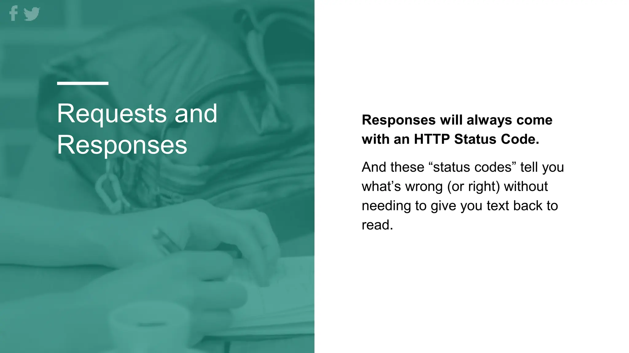 Requests and
Responses
Responses will always come
with an HTTP Status Code.
And these “status codes” tell you
what’s wrong (or right) without
needing to give you text back to
read.
 